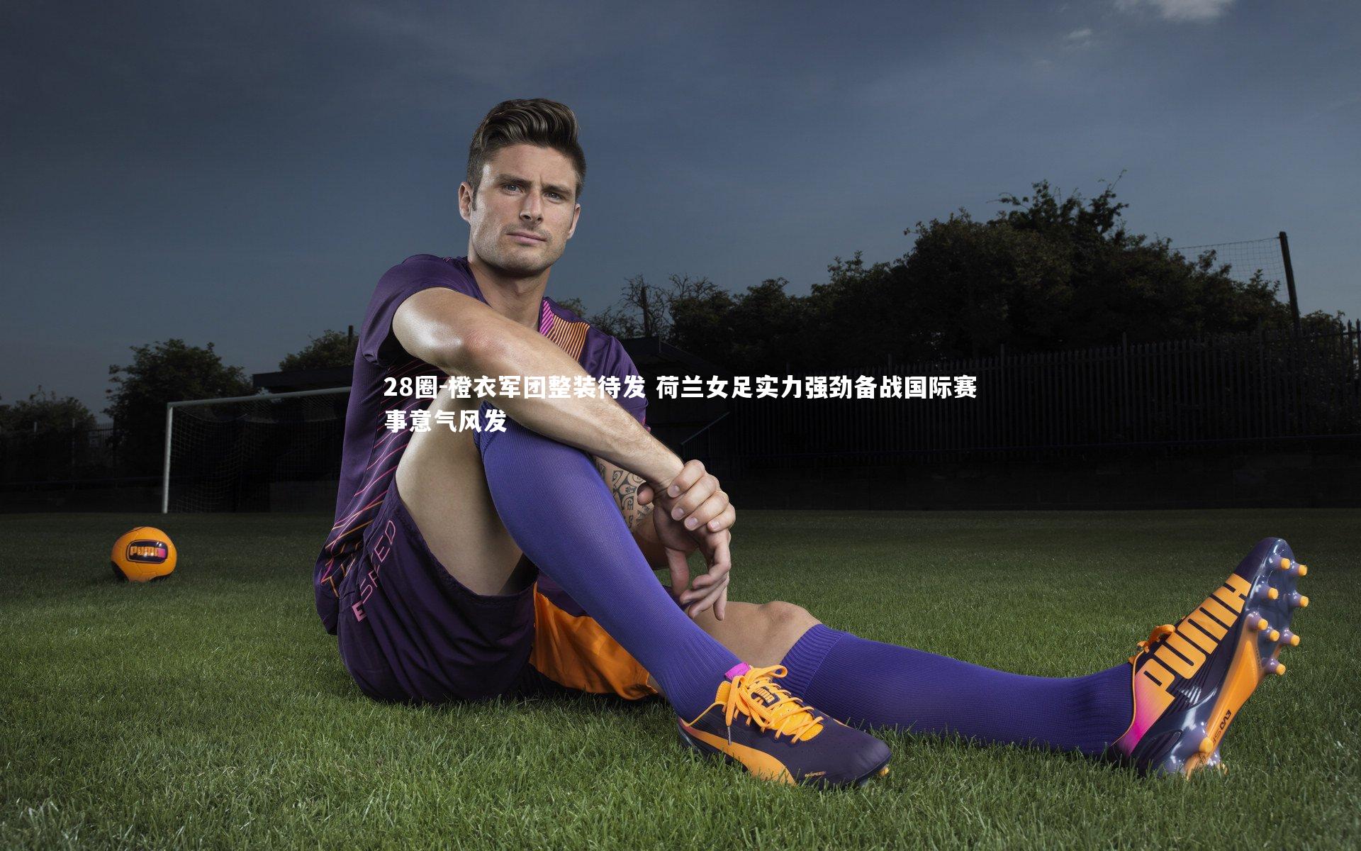 橙衣军团整装待发 荷兰女足实力强劲备战国际赛事意气风发